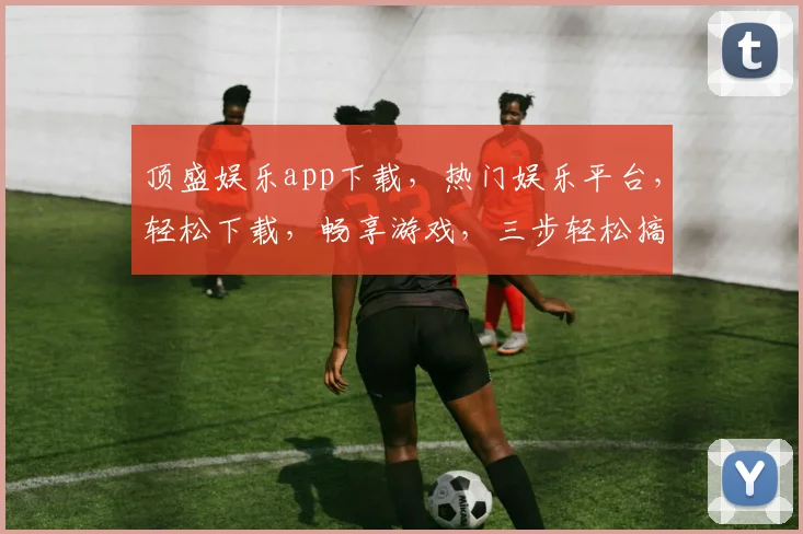 顶盛娱乐app下载，热门娱乐平台，轻松下载，畅享游戏，三步轻松搞定，不容错过
