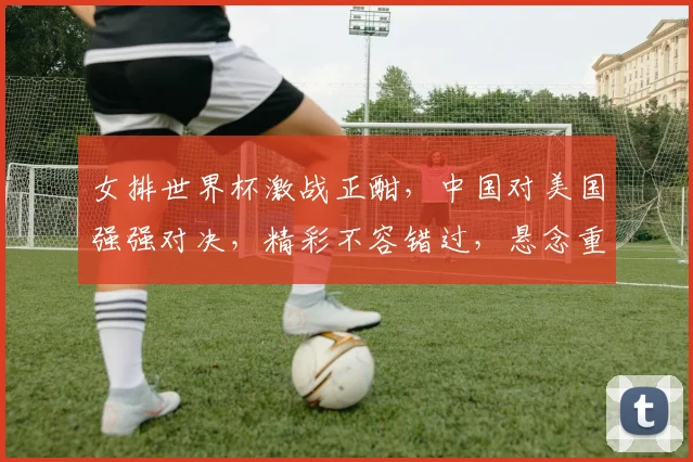 女排世界杯激战正酣，中国对美国强强对决，精彩不容错过，悬念重重