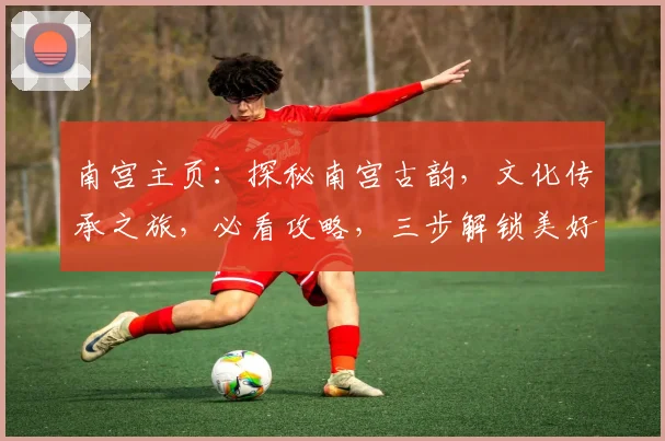 南宫主页：探秘南宫古韵，文化传承之旅，必看攻略，三步解锁美好时光，不容错过