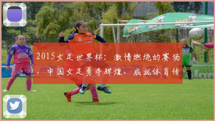 2015女足世界杯：激情燃烧的赛场，中国女足勇夺辉煌，成就体育传奇