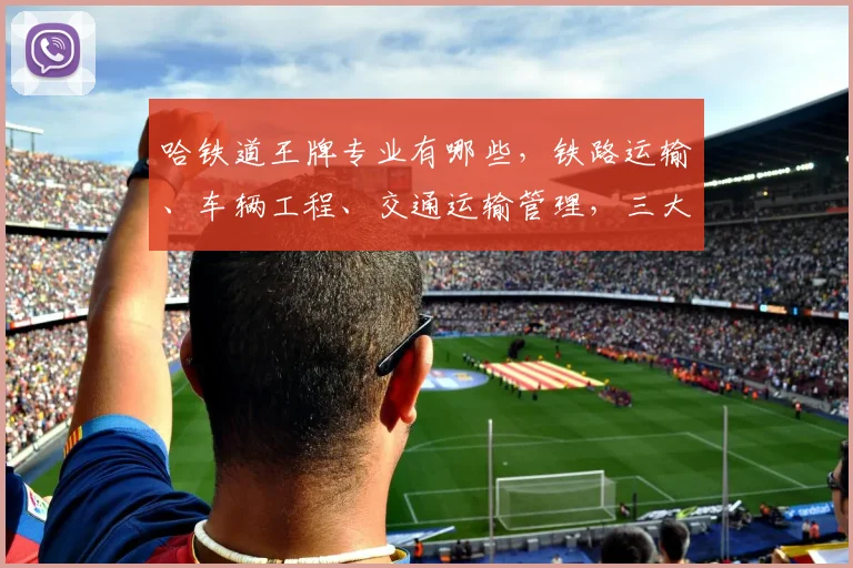 哈铁道王牌专业有哪些，铁路运输、车辆工程、交通运输管理，三大热门专业引关注